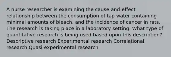 A nurse researcher is examining the cause-and-effect relationship between the consumption of tap water containing minimal amounts of bleach, and the incidence of cancer in rats. The research is taking place in a laboratory setting. What type of quantitative research is being used based upon this description? Descriptive research Experimental research Correlational research Quasi-experimental research