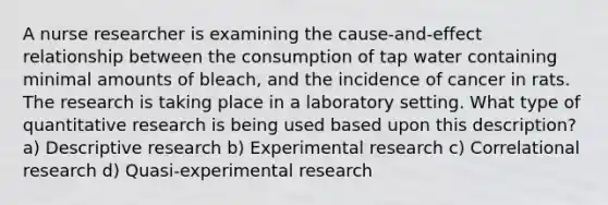 A nurse researcher is examining the cause-and-effect relationship between the consumption of tap water containing minimal amounts of bleach, and the incidence of cancer in rats. The research is taking place in a laboratory setting. What type of quantitative research is being used based upon this description? a) Descriptive research b) Experimental research c) Correlational research d) Quasi-experimental research