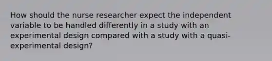 How should the nurse researcher expect the independent variable to be handled differently in a study with an experimental design compared with a study with a quasi-experimental design?