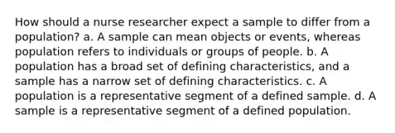 How should a nurse researcher expect a sample to differ from a population? a. A sample can mean objects or events, whereas population refers to individuals or groups of people. b. A population has a broad set of defining characteristics, and a sample has a narrow set of defining characteristics. c. A population is a representative segment of a defined sample. d. A sample is a representative segment of a defined population.