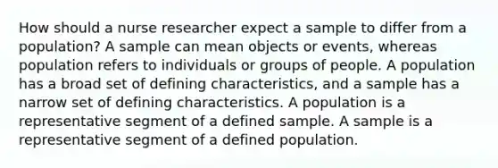 How should a nurse researcher expect a sample to differ from a population? A sample can mean objects or events, whereas population refers to individuals or groups of people. A population has a broad set of defining characteristics, and a sample has a narrow set of defining characteristics. A population is a representative segment of a defined sample. A sample is a representative segment of a defined population.