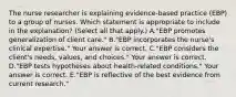 The nurse researcher is explaining​ evidence-based practice​ (EBP) to a group of nurses. Which statement is appropriate to include in the​ explanation? (Select all that​ apply.) A."EBP promotes generalization of client​ care." B."EBP incorporates the​ nurse's clinical​ expertise." Your answer is correct. C."EBP considers the​ client's needs,​ values, and​ choices." Your answer is correct. D."EBP tests hypotheses about​ health-related conditions." Your answer is correct. E."EBP is reflective of the best evidence from current​ research."