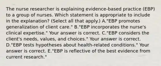 The nurse researcher is explaining​ evidence-based practice​ (EBP) to a group of nurses. Which statement is appropriate to include in the​ explanation? (Select all that​ apply.) A."EBP promotes generalization of client​ care." B."EBP incorporates the​ nurse's clinical​ expertise." Your answer is correct. C."EBP considers the​ client's needs,​ values, and​ choices." Your answer is correct. D."EBP tests hypotheses about​ health-related conditions." Your answer is correct. E."EBP is reflective of the best evidence from current​ research."