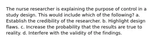 The nurse researcher is explaining the purpose of control in a study design. This would include which of the following? a. Establish the credibility of the researcher. b. Highlight design flaws. c. Increase the probability that the results are true to reality. d. Interfere with the validity of the findings.