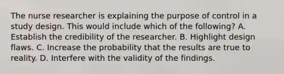 The <a href='https://www.questionai.com/knowledge/kfDAQjX78j-nurse-researcher' class='anchor-knowledge'>nurse researcher</a> is explaining the purpose of control in a study design. This would include which of the following? A. Establish the credibility of the researcher. B. Highlight design flaws. C. Increase the probability that the results are true to reality. D. Interfere with the validity of the findings.