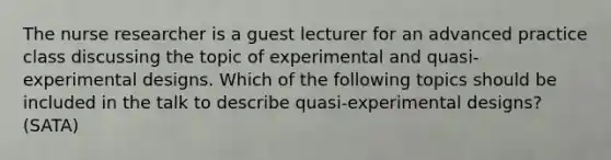 The nurse researcher is a guest lecturer for an advanced practice class discussing the topic of experimental and quasi-experimental designs. Which of the following topics should be included in the talk to describe quasi-experimental designs? (SATA)