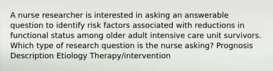 A nurse researcher is interested in asking an answerable question to identify risk factors associated with reductions in functional status among older adult intensive care unit survivors. Which type of research question is the nurse asking? Prognosis Description Etiology Therapy/intervention