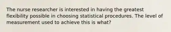 The nurse researcher is interested in having the greatest flexibility possible in choosing statistical procedures. The level of measurement used to achieve this is what?