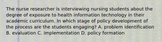 The nurse researcher is interviewing nursing students about the degree of exposure to health information technology in their academic curriculum. In which stage of policy development of the process are the students engaging? A. problem identification B. evaluation C. implementation D. policy formation