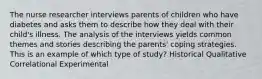 The nurse researcher interviews parents of children who have diabetes and asks them to describe how they deal with their child's illness. The analysis of the interviews yields common themes and stories describing the parents' coping strategies. This is an example of which type of study? Historical Qualitative Correlational Experimental