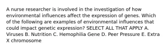 A nurse researcher is involved in the investigation of how environmental influences affect the expression of genes. Which of the following are examples of environmental influences that could impact genetic expression? SELECT ALL THAT APPLY A. Viruses B. Nutrition C. Hemophilia Gene D. Peer Pressure E. Extra X chromosome