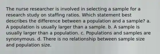 The nurse researcher is involved in selecting a sample for a research study on staffing ratios. Which statement best describes the difference between a population and a sample? a. A population is usually larger than a sample. b. A sample is usually larger than a population. c. Populations and samples are synonymous. d. There is no relationship between sample size and population size.