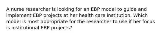 A nurse researcher is looking for an EBP model to guide and implement EBP projects at her health care institution. Which model is most appropriate for the researcher to use if her focus is institutional EBP projects?