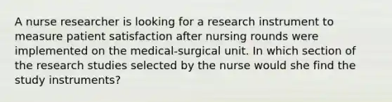 A nurse researcher is looking for a research instrument to measure patient satisfaction after nursing rounds were implemented on the medical-surgical unit. In which section of the research studies selected by the nurse would she find the study instruments?