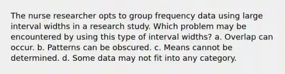 The nurse researcher opts to group frequency data using large interval widths in a research study. Which problem may be encountered by using this type of interval widths? a. Overlap can occur. b. Patterns can be obscured. c. Means cannot be determined. d. Some data may not fit into any category.