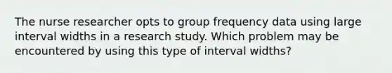 The nurse researcher opts to group frequency data using large interval widths in a research study. Which problem may be encountered by using this type of interval widths?