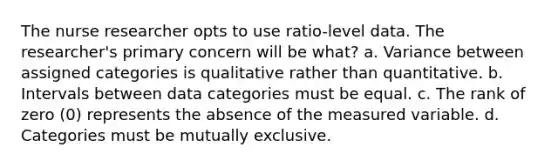 The nurse researcher opts to use ratio-level data. The researcher's primary concern will be what? a. Variance between assigned categories is qualitative rather than quantitative. b. Intervals between data categories must be equal. c. The rank of zero (0) represents the absence of the measured variable. d. Categories must be mutually exclusive.