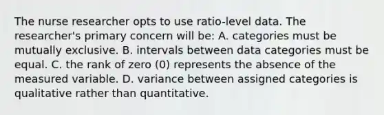 The nurse researcher opts to use ratio-level data. The researcher's primary concern will be: A. categories must be mutually exclusive. B. intervals between data categories must be equal. C. the rank of zero (0) represents the absence of the measured variable. D. variance between assigned categories is qualitative rather than quantitative.