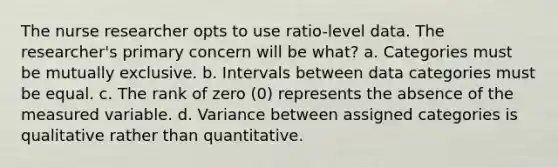 The nurse researcher opts to use ratio-level data. The researcher's primary concern will be what? a. Categories must be mutually exclusive. b. Intervals between data categories must be equal. c. The rank of zero (0) represents the absence of the measured variable. d. Variance between assigned categories is qualitative rather than quantitative.