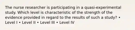 The nurse researcher is participating in a quasi-experimental study. Which level is characteristic of the strength of the evidence provided in regard to the results of such a study? • Level I • Level II • Level III • Level IV