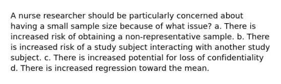 A nurse researcher should be particularly concerned about having a small sample size because of what issue? a. There is increased risk of obtaining a non-representative sample. b. There is increased risk of a study subject interacting with another study subject. c. There is increased potential for loss of confidentiality d. There is increased regression toward the mean.