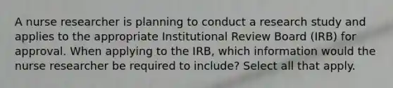 A nurse researcher is planning to conduct a research study and applies to the appropriate Institutional Review Board (IRB) for approval. When applying to the IRB, which information would the nurse researcher be required to include? Select all that apply.