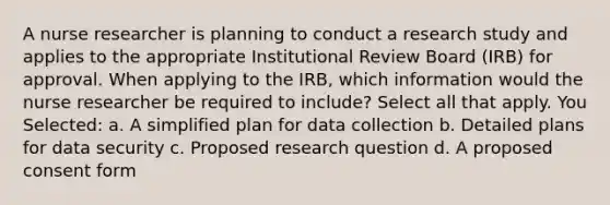 A nurse researcher is planning to conduct a research study and applies to the appropriate Institutional Review Board (IRB) for approval. When applying to the IRB, which information would the nurse researcher be required to include? Select all that apply. You Selected: a. A simplified plan for data collection b. Detailed plans for data security c. Proposed research question d. A proposed consent form