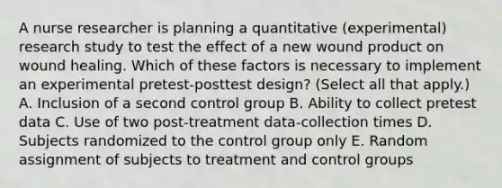 A nurse researcher is planning a quantitative (experimental) research study to test the effect of a new wound product on wound healing. Which of these factors is necessary to implement an experimental pretest-posttest design? (Select all that apply.) A. Inclusion of a second control group B. Ability to collect pretest data C. Use of two post-treatment data-collection times D. Subjects randomized to the control group only E. Random assignment of subjects to treatment and control groups