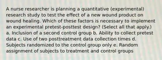 A nurse researcher is planning a quantitative (experimental) research study to test the effect of a new wound product on wound healing. Which of these factors is necessary to implement an experimental pretest-posttest design? (Select all that apply.) a. Inclusion of a second control group b. Ability to collect pretest data c. Use of two posttreatment data collection times d. Subjects randomized to the control group only e. Random assignment of subjects to treatment and control groups