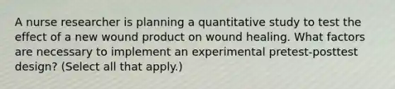 A nurse researcher is planning a quantitative study to test the effect of a new wound product on wound healing. What factors are necessary to implement an experimental pretest-posttest design? (Select all that apply.)