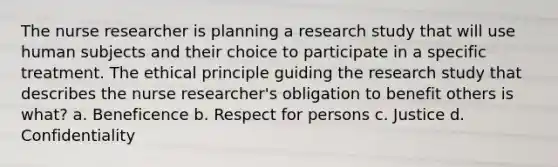 The nurse researcher is planning a research study that will use human subjects and their choice to participate in a specific treatment. The ethical principle guiding the research study that describes the nurse researcher's obligation to benefit others is what? a. Beneficence b. Respect for persons c. Justice d. Confidentiality