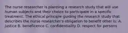 The nurse researcher is planning a research study that will use human subjects and their choice to participate in a specific treatment. The ethical principle guiding the research study that describes the nurse researcher's obligation to benefit other is: A. justice B. beneficence C. confidentiality D. respect for persons