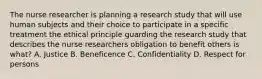 The nurse researcher is planning a research study that will use human subjects and their choice to participate in a specific treatment the ethical principle guarding the research study that describes the nurse researchers obligation to benefit others is what? A. Justice B. Beneficence C. Confidentiality D. Respect for persons