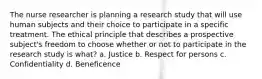 The nurse researcher is planning a research study that will use human subjects and their choice to participate in a specific treatment. The ethical principle that describes a prospective subject's freedom to choose whether or not to participate in the research study is what? a. Justice b. Respect for persons c. Confidentiality d. Beneficence