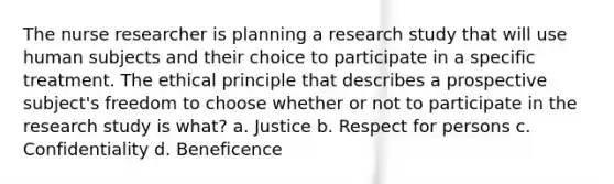 The nurse researcher is planning a research study that will use human subjects and their choice to participate in a specific treatment. The ethical principle that describes a prospective subject's freedom to choose whether or not to participate in the research study is what? a. Justice b. Respect for persons c. Confidentiality d. Beneficence