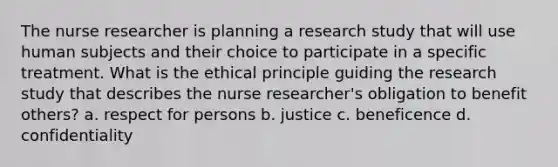 The nurse researcher is planning a research study that will use human subjects and their choice to participate in a specific treatment. What is the ethical principle guiding the research study that describes the nurse researcher's obligation to benefit others? a. respect for persons b. justice c. beneficence d. confidentiality