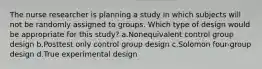 The nurse researcher is planning a study in which subjects will not be randomly assigned to groups. Which type of design would be appropriate for this study? a.Nonequivalent control group design b.Posttest only control group design c.Solomon four-group design d.True experimental design