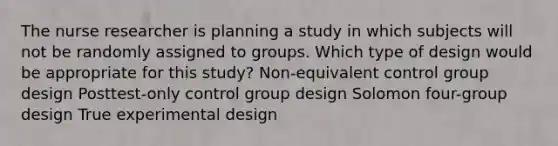 The nurse researcher is planning a study in which subjects will not be randomly assigned to groups. Which type of design would be appropriate for this study? Non-equivalent control group design Posttest-only control group design Solomon four-group design True experimental design