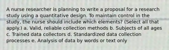 A nurse researcher is planning to write a proposal for a research study using a quantitative design. To maintain control in the study, the nurse should include which elements? (Select all that apply.) a. Valid, reliable collection methods b. Subjects of all ages c. Trained data collectors d. Standardized data collection processes e. Analysis of data by words or text only