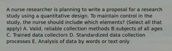 A nurse researcher is planning to write a proposal for a research study using a quantitative design. To maintain control in the study, the nurse should include which elements? (Select all that apply) A. Valid, reliable collection methods B.subjects of all ages C. Trained data collectors D. Standardized data collection processes E. Analysis of data by words or text only