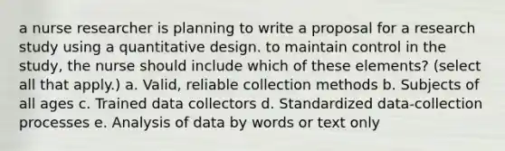 a nurse researcher is planning to write a proposal for a research study using a quantitative design. to maintain control in the study, the nurse should include which of these elements? (select all that apply.) a. Valid, reliable collection methods b. Subjects of all ages c. Trained data collectors d. Standardized data-collection processes e. Analysis of data by words or text only