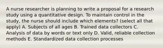 A nurse researcher is planning to write a proposal for a research study using a quantitative design. To maintain control in the study, the nurse should include which elements? (select all that apply) A. Subjects of all ages B. Trained data collectors C. Analysis of data by words or text only D. Valid, reliable collection methods E. Standardized data collection processes