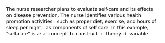 The nurse researcher plans to evaluate self-care and its effects on disease prevention. The nurse identifies various health promotion activities—such as proper diet, exercise, and hours of sleep per night—as components of self-care. In this example, "self-care" is a: a. concept. b. construct. c. theory. d. variable.