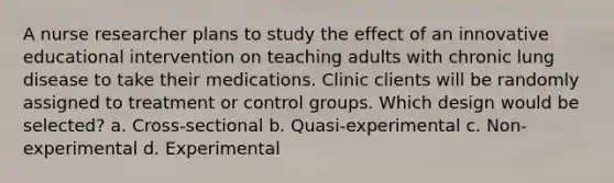 A nurse researcher plans to study the effect of an innovative educational intervention on teaching adults with chronic lung disease to take their medications. Clinic clients will be randomly assigned to treatment or control groups. Which design would be selected? a. Cross-sectional b. Quasi-experimental c. Non-experimental d. Experimental