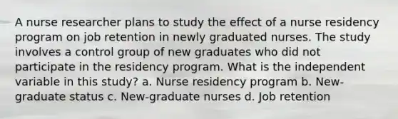 A nurse researcher plans to study the effect of a nurse residency program on job retention in newly graduated nurses. The study involves a control group of new graduates who did not participate in the residency program. What is the independent variable in this study? a. Nurse residency program b. New-graduate status c. New-graduate nurses d. Job retention