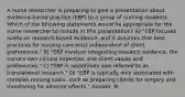 A nurse researcher is preparing to give a presentation about evidence-based practice (EBP) to a group of nursing students. Which of the following statements would be appropriate for the nurse researcher to include in this presentation? A) "EBP focuses solely on research-based evidence, and it assumes that best practices for nursing care exist independent of client preferences." B) "EBP involves integrating research evidence, the nurse's own clinical expertise, and client values and preferences." C) "EBP is sometimes also referred to as translational research." D) "EBP is typically only associated with complex nursing tasks, such as preparing clients for surgery and monitoring for adverse effects." Answer: B