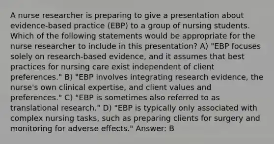 A nurse researcher is preparing to give a presentation about evidence-based practice (EBP) to a group of nursing students. Which of the following statements would be appropriate for the nurse researcher to include in this presentation? A) "EBP focuses solely on research-based evidence, and it assumes that best practices for nursing care exist independent of client preferences." B) "EBP involves integrating research evidence, the nurse's own clinical expertise, and client values and preferences." C) "EBP is sometimes also referred to as translational research." D) "EBP is typically only associated with complex nursing tasks, such as preparing clients for surgery and monitoring for adverse effects." Answer: B