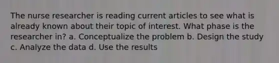 The nurse researcher is reading current articles to see what is already known about their topic of interest. What phase is the researcher in? a. Conceptualize the problem b. Design the study c. Analyze the data d. Use the results