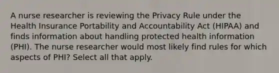 A nurse researcher is reviewing the Privacy Rule under the Health Insurance Portability and Accountability Act (HIPAA) and finds information about handling protected health information (PHI). The nurse researcher would most likely find rules for which aspects of PHI? Select all that apply.