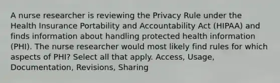 A nurse researcher is reviewing the Privacy Rule under the Health Insurance Portability and Accountability Act (HIPAA) and finds information about handling protected health information (PHI). The nurse researcher would most likely find rules for which aspects of PHI? Select all that apply. Access, Usage, Documentation, Revisions, Sharing